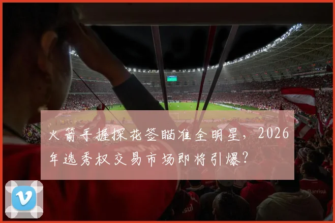 火箭手握探花签瞄准全明星,2026年选秀权交易市场即将引爆?