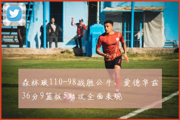 森林狼110-98战胜公牛,爱德华兹36分9篮板5助攻全面表现
