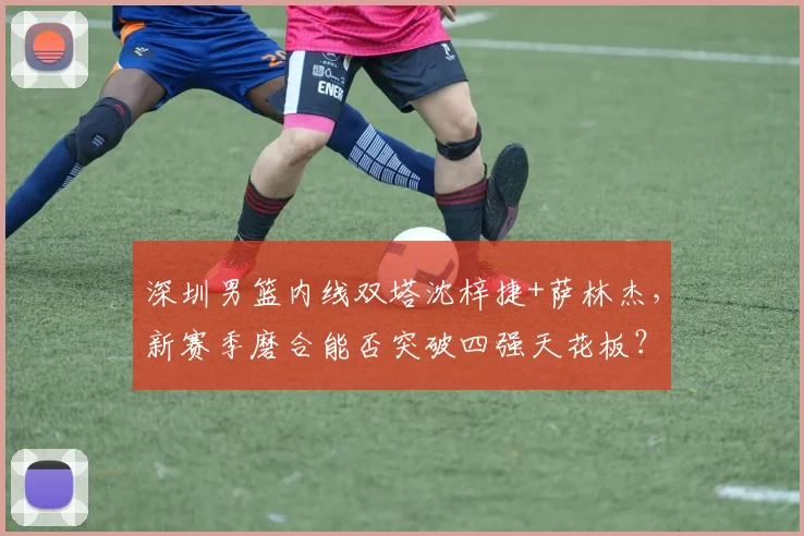深圳男篮内线双塔沈梓捷+萨林杰,新赛季磨合能否突破四强天花板?