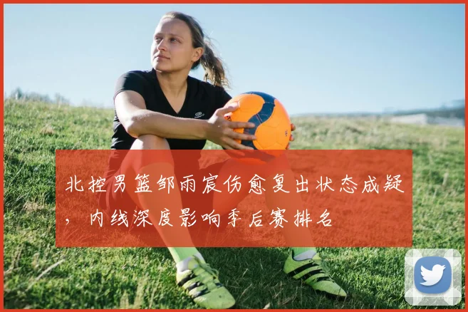 北控男篮邹雨宸伤愈复出状态成疑，内线深度影响季后赛排名