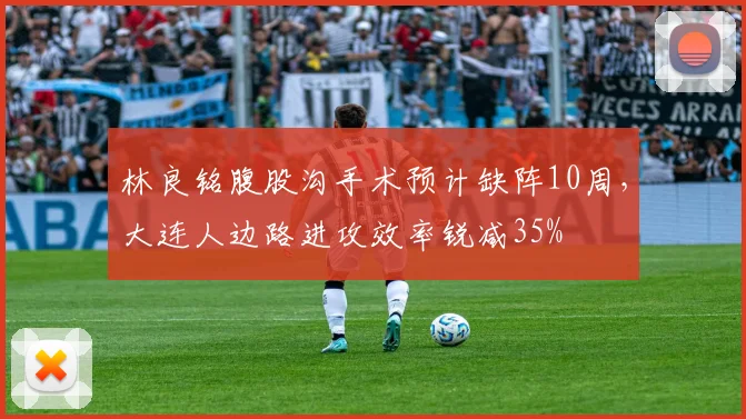 林良铭腹股沟手术预计缺阵10周,大连人边路进攻效率锐减35%